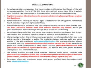 PERMASALAHAN UMUM
o Perusahaan yang baru menggunakan Cerol harus membaca terlebih dahulu User Manual. LPPOM MUI
mengadakan pelatihan Cerol di LPPOM MUI Bogor. Informasi lebih lengkap dapat dilihat di website
resmi LPPOM MUI ww.halalmui.org atau ditanyakan melalui email pelatihanhalal@halalmui.org.
o Registrasi perusahaan tidak bisa diproses jika pengisian data belum lengkap sampai dengan pengisian
HAS Questionare.
o Koneksi internet tiba-tiba terputus atau lupa logout saat ada aktivitas lain sehingga Cerol akan otomatis
logout, maka data yang belum di proses akan hilang.
o Username berlaku untuk perusahaan yang sama, yang nantinya akan tercantum dalam Sertifikat halal.
Jika nama perusahaan berbeda maka perlu membuat username yang berbeda, kecuali jika
perusahaan tersebut memiliki holding maka dapat dibuat 1 username untuk holding.
o Perusahaan sudah transfer biaya akad, namun lupa melakukan konfirmasi pembayaran akad di Cerol.
Jika ada revisi akad, perusahaan juga harus melakukan konfirmasi pembayaran akad di Cerol.
o Jika terdapat perubahan data sertifikasi, misalnya penggantian nama/jenis produk, bahan, atau nama
pabrik maka harus disampaikan ke auditor (jika perubahan dilakukan pada saat audit) atau bagian
Auditing LPPOM MUI melalui email auditinglppom@halalmui.org (jika perubahan dilakukan sebelum
atau setelah audit) dan harus disetujui terlebih dahulu sebelum merubah data di Cerol. Penambahan
produk atau fasilitas (pabrik) dilakukan paling lambat saat audit, jika dilakukan setelah audit maka
perusahaan harus melakukan registrasi baru di Cerol. Cara merubah data pabrik, produk dan bahan
akan dijelaskan pada halaman berikutnya.
o Jika terdapat kesalahan kelompok produk, misalnya 2 kelompok produk dalam 1 registrasi maka
perusahaan harus menghapus produk yang salah kelompoknya beserta bahan yang digunakan untuk
produk tersebut, selanjutnya mendaftarkan produk tersebut dengan registrasi yang baru.
o Pertanyaan, keluhan dan permohonan khusus terkait proses sertifikasi dapat disampaikan melalui
email services@halalmui.org.
59
 