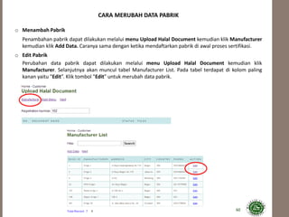 60
CARA MERUBAH DATA PABRIK
o Menambah Pabrik
Penambahan pabrik dapat dilakukan melalui menu Upload Halal Document kemudian klik Manufacturer
kemudian klik Add Data. Caranya sama dengan ketika mendaftarkan pabrik di awal proses sertifikasi.
o Edit Pabrik
Perubahan data pabrik dapat dilakukan melalui menu Upload Halal Document kemudian klik
Manufacturer. Selanjutnya akan muncul tabel Manufacturer List. Pada tabel terdapat di kolom paling
kanan yaitu "Edit”. Klik tombol "Edit" untuk merubah data pabrik.
 