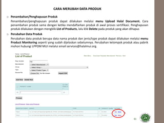 61
CARA MERUBAH DATA PRODUK
o Penambahan/Penghapusan Produk
Penambahan/penghapusan produk dapat dilakukan melalui menu Upload Halal Document. Cara
penambahan produk sama dengan ketika mendaftarkan produk di awal proses sertifikasi. Penghapusan
produk dilakukan dengan mengklik List of Products, lalu klik Delete pada produk yang akan dihapus
o Perubahan Data Produk
Perubahan data produk berupa data nama produk dan jenis/type produk dapat dilakukan melalui menu
Product Monitoring seperti yang sudah dijelaskan sebelumnya. Perubahan kelompok produk atau pabrik
mohon hubungi LPPOM MUI melalui email services@halalmui.org.
 