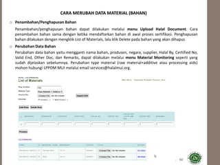 62
CARA MERUBAH DATA MATERIAL (BAHAN)
o Penambahan/Penghapusan Bahan
Penambahan/penghapusan bahan dapat dilakukan melalui menu Upload Halal Document. Cara
penambahan bahan sama dengan ketika mendaftarkan bahan di awal proses sertifikasi. Penghapusan
bahan dilakukan dengan mengklik List of Materials, lalu klik Delete pada bahan yang akan dihapus
o Perubahan Data Bahan
Perubahan data bahan yaitu mengganti nama bahan, produsen, negara, supplier, Halal By, Certified No,
Valid End, Other Doc, dan Remarks, dapat dilakukan melalui menu Material Monitoring seperti yang
sudah dijelaskan sebelumnya. Perubahan type material (raw material+additive atau processing aids)
mohon hubungi LPPOM MUI melalui email services@halalmui.org.
 