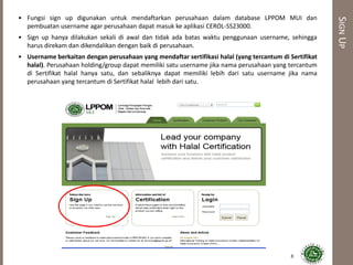 SIGNUP
• Fungsi sign up digunakan untuk mendaftarkan perusahaan dalam database LPPOM MUI dan
pembuatan username agar perusahaan dapat masuk ke aplikasi CEROL-SS23000.
• Sign up hanya dilakukan sekali di awal dan tidak ada batas waktu penggunaan username, sehingga
harus direkam dan dikendalikan dengan baik di perusahaan.
• Username berkaitan dengan perusahaan yang mendaftar sertifikasi halal (yang tercantum di Sertifikat
halal). Perusahaan holding/group dapat memiliki satu username jika nama perusahaan yang tercantum
di Sertifikat halal hanya satu, dan sebaliknya dapat memiliki lebih dari satu username jika nama
perusahaan yang tercantum di Sertifikat halal lebih dari satu.
8
 