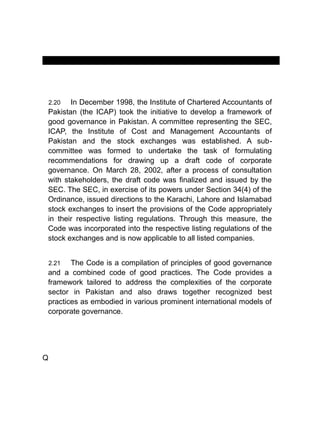 MANUAL OF CORPORATE GOVERNANCE
2.20 In December 1998, the Institute of Chartered Accountants of
Pakistan (the ICAP) took the initiative to develop a framework of
good governance in Pakistan. A committee representing the SEC,
ICAP, the Institute of Cost and Management Accountants of
Pakistan and the stock exchanges was established. A sub-
committee was formed to undertake the task of formulating
recommendations for drawing up a draft code of corporate
governance. On March 28, 2002, after a process of consultation
with stakeholders, the draft code was finalized and issued by the
SEC. The SEC, in exercise of its powers under Section 34(4) of the
Ordinance, issued directions to the Karachi, Lahore and Islamabad
stock exchanges to insert the provisions of the Code appropriately
in their respective listing regulations. Through this measure, the
Code was incorporated into the respective listing regulations of the
stock exchanges and is now applicable to all listed companies.
2.21 The Code is a compilation of principles of good governance
and a combined code of good practices. The Code provides a
framework tailored to address the complexities of the corporate
sector in Pakistan and also draws together recognized best
practices as embodied in various prominent international models of
corporate governance.
Q
 