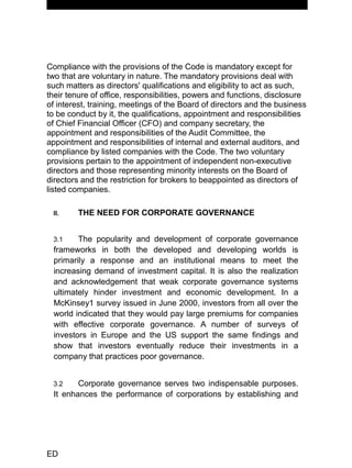 MANUAL OF CORPORATE GOVERNANCE
Compliance with the provisions of the Code is mandatory except for
two that are voluntary in nature. The mandatory provisions deal with
such matters as directors' qualifications and eligibility to act as such,
their tenure of office, responsibilities, powers and functions, disclosure
of interest, training, meetings of the Board of directors and the business
to be conduct by it, the qualifications, appointment and responsibilities
of Chief Financial Officer (CFO) and company secretary, the
appointment and responsibilities of the Audit Committee, the
appointment and responsibilities of internal and external auditors, and
compliance by listed companies with the Code. The two voluntary
provisions pertain to the appointment of independent non-executive
directors and those representing minority interests on the Board of
directors and the restriction for brokers to beappointed as directors of
listed companies.
II. THE NEED FOR CORPORATE GOVERNANCE
3.1 The popularity and development of corporate governance
frameworks in both the developed and developing worlds is
primarily a response and an institutional means to meet the
increasing demand of investment capital. It is also the realization
and acknowledgement that weak corporate governance systems
ultimately hinder investment and economic development. In a
McKinsey1 survey issued in June 2000, investors from all over the
world indicated that they would pay large premiums for companies
with effective corporate governance. A number of surveys of
investors in Europe and the US support the same findings and
show that investors eventually reduce their investments in a
company that practices poor governance.
3.2 Corporate governance serves two indispensable purposes.
It enhances the performance of corporations by establishing and
ED
 