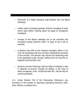 MANUAL OF CORPORATE GOVERNANCE
• Chairman of a listed company shall preside over the Board
meetings;
• written notice (including agenda) shall be circulated at least
seven days before meeting (does not apply to emergency
meetings);
• minutes of the Board meetings are to be recorded and
circulated among directors within 14 days of the d ate of
meeting;
• a director may refer to the company secretary where in his
view his dissenting note has not been satisfactorily recorded
in the minutes. The director may require the dissenting note
to be appended to the minutes, failing which he may file an
objection with the SEC; and
• directors and the Chairman shall be liable if meeting is held
in absence of quorum. Penalty for default, in the case of
listed companies, is Rs. 10,000 and then Rs. 100 per day for
continuing default.
6.18 Under Section 194 of the Companies Ordinance, any
provisions in the articles or otherwise exempting directors, CEO,
other officers or auditors from
 