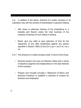 MANUAL OF CORPORATE GOVERNANCE
6.34 In addition to the above, directors of a public company or its
subsidiary may with the consent of shareholders in general meeting:
• Sell, lease or otherwise dispose of the undertaking or a
sizeable part thereof unless the main business of the
company comprises of such selling or leasing;
• Remit, give any relief or give extension of time for the
repayment of any debt outstanding against any person
specified in Section 195(1) of the Co m pa n i es O rd i na n
ce.
6.3 7 The directors of a listed company shall, in terms of the Code:
• Exercise powers and carry out fiduciary duties with a sense
of objective judgment and independence in the best interests
of the company;
• Prepare and circulate annually a 'Statement of Ethics and
Business Practices' to establish a standard of conduct for
directors and employees.
0
 