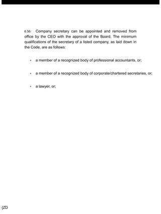 MANUAL OF CORPORATE GOVERNANCE
6.56 Company secretary can be appointed and removed from
office by the CEO with the approval of the Board. The minimum
qualifications of the secretary of a listed company, as laid down in
the Code, are as follows:
• a member of a recognized body of professional accountants, or;
• a member of a recognized body of corporate/chartered secretaries, or;
• a lawyer, or;
{ZD
 
