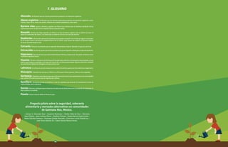 Abonado: Fertilizante que los mismos productores preparan con desechos orgánicos.
Abono orgánico: fertilizante que los mismos productores preparan con desechos orgánicos, como:
hierbas, hojas secas, restos de comida, estiércol de animales domésticos, entre otros.
Barrera viva: pastos, arbustos y plantas con flores muy vistosas que se siembran alrededor de los
cultivos para frenar el paso de los insectos hacia el área de cultivo.
Bocashi: término de origen japonés, se refiere a un tipo de abono orgánico que se obtiene al cocer al
vapor los materiales del abono. Los materiales se obtienen con los recursos del entorno.
Deshierbe: eliminaciónselecectivadeplantasquepuedencompetirconelchileporaguaonutrientes.
de un terreno antes o durante el establecimiento de un cultivo. Esta manera de preparar el terreno implica
arrancar la hierba desde la raíz.
Extracto: Parte de un producto que es separado del producto original. Ejemplo: el jugo de una fruta.
Extracción:Accióndesepararpartedeunproductoyaseasealíquidoosólidoparasuaprovechamiento.
Hojarasca: Partedelatierraqueestáconformadaporhierbasyhojassecas.Sepuedeconsiderarcomo
la primera capa de la tierra.
Huaxim: TérminoutilizadoenlaPenínsuladeYucatánparareferirsealaleaucaenaleucacephala,esuna
planta cuyas hojas se asemejan a las hojas del tamarindo, se utiliza para preapar algunos alimentos, también
sirve de forraje, fijadora de nitrógeno al suelo y otros usos.
Labranza:Serefieraalactoderemoverlatierraantesdesembrar,yaseaconherramientasomaquinaria.
Molcajete: Utensilio de roca que en México se utiliza para triturar granos, chiles y otros vegetales.
Sarteneja: Depósitosnaturalesdeaguaqueseformanenlasrocasysonapreciadosenlascomunidades
que cuentan con este recurso para el riego de sus cultivos.
Semillero: Recipiente donde se siembran y crían los vegetales que después se transplantan al área de
cultivo (milpa, solar o parcela).
Surcos: Ranuras o pliegues que se hacen en el suelo con la misma tierra con el propósito de depositar en
ella la planta o la semilla.
Panela: Azúcar natural sólida en forma de pan.
7. GLOSARIO
Proyecto piloto sobre la seguridad, soberanía
alimentaria y mercados alternativos en comunidades
de Quintana Roo, México.
• Santos H. Alvarado Dzul • Susanne Kissmann • Héctor Cálix de Dios • Maricela
Sauri Palma • Jean Luckson Pierre • Heather Putnam • Zalma Nacira Cauich Ucán •
Robin Estrella Pacheco • Santiago Chablé Alvarado • Francisca Luceli Chablé Tuz •
José Víctor Nahuat Ek • Edwin Daniel Ramos Horan.
11
 