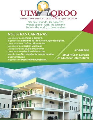 Ser en el mundo, ser nosotros
Wínikil yóok'ol kaab, jée bixo'one'
Tobe in the world, to be ourselves
· Licenciatura en Lengua y Cultura.
· Ingeniería en Sistemas de Producción Agroecológicos.
· Licenciatura en Turismo Alternativo.
· Licenciatura en Gestión Municipal.
· Licenciatura en Salud Comunitaria.
· Licenciatura en Gestión de las Artes.
· Ingeniería en Tecnologías de la Información
y Comunicación.
· Ingeniería en Desarrollo Empresarial.
· POSGRADO
· MAESTRÍA en Ciencias
en educación intercultural
NUESTRAS CARRERAS:
 