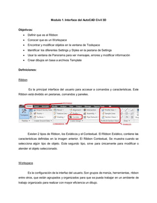 Modulo 1. Interface del AutoCAD Civil 3D
Objetivos:
 Definir que es el Ribbon
 Conocer que es un Workspace
 Encontrar y modificar objetos en la ventana de Toolspace
 Identificar los diferentes Settings y Styles en la pestana de Settings
 Usar la ventana de Panorama para ver mensajes, errores y modificar información
 Crear dibujos en base a archivos Template
Definiciones:
Ribbon
Es la principal interface del usuario para accesar a comandos y características. Este
Ribbon está dividido en pestanas, comandos y paneles.
Existen 2 tipos de Ribbon, los Estáticos y el Contextual. El Ribbon Estático, contiene las
características definidas en la imagen anterior. El Ribbon Contextual, Se muestra cuando se
selecciona algún tipo de objeto. Este segundo tipo, sirve para únicamente para modificar o
atender el objeto seleccionado.
Workspace
Es la configuración de la interfaz del usuario. Son grupos de menús, herramientas, ribbon
entre otros, que están agrupados y organizados para que se pueda trabajar en un ambiente de
trabajo organizado para realizar con mayor eficiencia un dibujo.
 