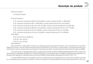 ○○○○○○○○○○○○○○○○○○○○○○○○○○○○○○○○○○○○○○○○○○
○ ○ ○ ○ ○ ○ ○ ○ ○ ○ ○ ○ ○ ○ ○ ○ ○ ○ ○ ○ ○ ○ ○ ○ ○ ○ ○ ○ ○ ○ ○ ○ ○ ○ ○ ○ ○ ○ ○ ○ ○ ○ ○ ○ ○ ○ ○ ○ ○ ○ ○ ○ ○ ○ ○ ○ ○ ○ ○ ○ ○ ○ ○ ○ ○ ○ ○ ○ ○ ○ ○
Descrição do produto
11
Interface de dados
• V.35 até 512 kbit/s
Faixa de freqüência
• AH: transmite na banda de 423.05 a 425.55 MHz; recebe na banda de 406.1 a 408.6 MHz
• AL: transmite na banda de 406.1 a 408.6 MHz; recebe na banda de 423.05 a 425.55 MHz
• BH: transmite na banda de 425.275 a 427.775 MHz; recebe na banda de 408.325 a 410.825 MHz
• BL: transmite na banda de 408.325 a 410.825 MHz; recebe na banda de 425.275 a 427.775 MHz
• CH: transmite na banda de 427.5 a 430 MHz; recebe na banda de 410.55 a 413.05 MHz
• CL: transmite na banda de 410.55 a 413.05 MHz; recebe na banda de 427.5 a 430 MHz
Alimentação
• AC: 93 a 253 Vrms (50/60 Hz)
• DC 48: -36 a -60 Vdc
• DC 24: -20 a -30 Vdc
Gerenciamento
Opcionalmente, o rádio pode contar com um cartão de controle para gerenciamento, que é composto por um conector
DB9 para console e conector RJ45 para LAN10/100 e led LINK/ACK, que permite a configuração e a verificação de status dos
rádios local e remoto, acionamento e verificação de resultados de testes, monitoramento do sinal recebido e gerência SNMP.
Com esse cartão, os equipamentos podem ser gerenciados através do sistema DMS (Digitel Management Suite), sistema de
gerenciamento proprietário da Digitel S.A. Indústria Eletrônica. A comunicação entre a estação de gerenciamento (gerente) e os
equipamentos (agentes) é realizada através do protocolo SNMP (Simple Network Management Protocol), RFC 1157.
O sistema DMS armazena informações, eventos e características dos equipamentos em uma base de dados que pode
ser consultada para a emissão de relatórios. Pode ser utilizado em diversas plataformas de sistema operacional, como, por
 