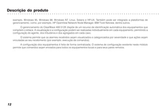 ○ ○ ○ ○ ○ ○ ○ ○ ○ ○ ○ ○ ○ ○ ○ ○ ○ ○ ○ ○ ○ ○ ○ ○ ○ ○ ○ ○ ○ ○ ○ ○ ○ ○ ○ ○ ○ ○ ○ ○ ○ ○ ○ ○ ○ ○ ○ ○ ○ ○ ○ ○ ○ ○ ○ ○ ○ ○ ○ ○ ○ ○ ○ ○ ○ ○ ○ ○ ○ ○ ○ ○
12
Descrição do produto
exemplo, Windows 95, Windows 98, Windows NT, Linux, Solaris e HP-UX. Também pode ser integrado a plataformas de
gerenciamento, como, por exemplo, HP OpenView Network Node Manager, IBM Tivoli Netview, dentre outros.
O gerenciamento do ClearWave 400 512K dispõe de um recurso de identificação automática dos equipamentos que
compõem o enlace. A visualização e a configuração podem ser realizadas individualmente em cada equipamento, permitindo a
configuração do agente, dos tributários e dos agregados em cada caso.
O sistema permite que os alarmes recebidos sejam visualizados e categorizados por severidade e que ações sejam
vinculadas ao seu recebimento (por exemplo, execução de comandos).
A configuração dos equipamentos é feita de forma centralizada. O sistema de configuração existente neste módulo
permite que comandos sejam enviados para todos os equipamentos locais e para seus pares remotos.
 