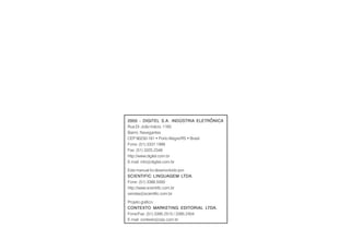 2005 - DIGITEL S.A. INDÚSTRIA ELETRÔNICA2005 - DIGITEL S.A. INDÚSTRIA ELETRÔNICA2005 - DIGITEL S.A. INDÚSTRIA ELETRÔNICA2005 - DIGITEL S.A. INDÚSTRIA ELETRÔNICA2005 - DIGITEL S.A. INDÚSTRIA ELETRÔNICA
Rua Dr. João Inácio, 1165
Bairro: Navegantes
CEP 90230-181 • Porto Alegre/RS • Brasil
Fone: (51) 3337.1999
Fax: (51) 3325.2348
http://www.digitel.com.br
E-mail: info@digitel.com.br
Este manual foi desenvolvido por:
SCIENTIFIC LINGUSCIENTIFIC LINGUSCIENTIFIC LINGUSCIENTIFIC LINGUSCIENTIFIC LINGUAGEM LAGEM LAGEM LAGEM LAGEM LTDTDTDTDTDAAAAA.....
Fone: (51) 3388.5000
http://www.scientific.com.br
vendas@scientific.com.br
Projeto gráfico:
CONTEXTO MARKETING EDITORIAL LCONTEXTO MARKETING EDITORIAL LCONTEXTO MARKETING EDITORIAL LCONTEXTO MARKETING EDITORIAL LCONTEXTO MARKETING EDITORIAL LTDTDTDTDTDAAAAA.....
Fone/Fax: (51) 3395.2515 / 3395.2404
E-mail: contexto@zaz.com.br
 