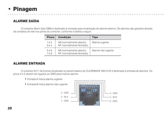 • Pinagem
○ ○ ○ ○ ○ ○ ○ ○ ○ ○ ○ ○ ○ ○ ○ ○ ○ ○ ○ ○ ○ ○ ○ ○ ○ ○ ○ ○ ○ ○ ○ ○ ○ ○ ○ ○ ○ ○ ○ ○ ○ ○ ○ ○ ○ ○ ○ ○ ○ ○ ○ ○ ○ ○ ○ ○ ○ ○ ○ ○ ○ ○ ○ ○ ○ ○ ○ ○ ○ ○ ○ ○
20
ALARME SAÍDA
O conector Alarm (tipo DB9) é destinado à conexão para sinalização de alarme externo. Os alarmes são gerados através
de contatos de relé nos pinos do conector, conforme a tabela a seguir.
Pinos Condição Tipo
1 e 2 NA (normalmente aberto) Alarme urgente
3 e 4 NF (normalmente fechado)
5 e 6 NA (normalmente aberto) Alarme não urgente
7 e 8 NF (normalmente fechado)
ALARME ENTRADA
O conector RJ11 de 6 pinos localizado no painel traseiro do CLEARWAVE 400 512K é destinado à entrada de alarmes. Os
pinos 2 e 5 devem ser ligados ao GND para indicar alarme.
• Entrada A indica alarme urgente;
• Entrada B indica alarme não-urgente.
6 - GND
5 - IN B
4 - GND3 - GND
2 - IN A
1 - GND
 