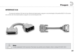 ○○○○○○○○○○○○○○○○○○○○○○○○○○○○○○○○○○○○○○○○○○
○ ○ ○ ○ ○ ○ ○ ○ ○ ○ ○ ○ ○ ○ ○ ○ ○ ○ ○ ○ ○ ○ ○ ○ ○ ○ ○ ○ ○ ○ ○ ○ ○ ○ ○ ○ ○ ○ ○ ○ ○ ○ ○ ○ ○ ○ ○ ○ ○ ○ ○ ○ ○ ○ ○ ○ ○ ○ ○ ○ ○ ○ ○ ○ ○ ○ ○ ○ ○ ○ ○
Pinagem
23
INTERFACE V.35
Os sinais da interface V.35 são do tipo diferencial balanceado e seguem a recomendação V.35 padrão ISO2110. Os sinais
de controle são não-balanceados e seguem as recomendações V.28.
Nota:
O cabo adaptador V.35 é opcional. Para fazer seu pedido junto à Digitel, utilize o código 810.0231.00-0.
 