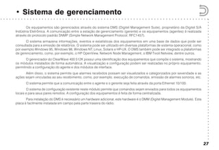 ○○○○○○○○○○○○○○○○○○○○○○○○○○○○○○○○○○○○○○○○○○
○ ○ ○ ○ ○ ○ ○ ○ ○ ○ ○ ○ ○ ○ ○ ○ ○ ○ ○ ○ ○ ○ ○ ○ ○ ○ ○ ○ ○ ○ ○ ○ ○ ○ ○ ○ ○ ○ ○ ○ ○ ○ ○ ○ ○ ○ ○ ○ ○ ○ ○ ○ ○ ○ ○ ○ ○ ○ ○ ○ ○ ○ ○ ○ ○ ○ ○ ○ ○ ○ ○
• Sistema de gerenciamento
27
Os equipamentos são gerenciados através do sistema DMS (Digitel Management Suite), proprietário da Digitel S/A
Indústria Eletrônica. A comunicação entre a estação de gerenciamento (gerente) e os equipamentos (agentes) é realizada
através do protocolo padrão SNMP (Simple Network Management Protocol; RFC1457).
O sistema armazena informações, eventos e estatísticas dos equipamentos em uma base de dados que pode ser
consultada para a emissão de relatórios. O sistema pode ser utilizado em diversas plataformas de sistema operacional, como
por exemplo Windows 95, Windows 98, Windows NT, Linux, Solaris e HP-UX. O DMS também pode ser integrado a plataformas
de gerenciamento, como, por exemplo, o HP OpenView, Network Node Management, o IBM Tivoli Netview, dentre outros.
O gerenciador do ClearWave 400 512K possui uma identificação dos equipamentos que compõe o sistema, mostrando
os módulos instalados de forma automática. A visualização e configuração podem ser realizadas no próprio equipamento,
permitindo a configuração do agente e dos módulos de interface.
Além disso, o sistema permite que alarmes recebidos possam ser visualizados e categorizados por severidade e as
ações sejam vinculadas ao seu recebimento, como, por exemplo, execução de comandos, emissão de alarmes sonoros, etc.
O sistema permite que a comunicação entre o agente e o gerente seja feita através da porta Ethernet 10/100.
O sistema de configuração existente neste módulo permite que comandos sejam enviados para todos os equipamentos
locais e para seus pares remotos. A configuração dos equipamentos é feita de forma centralizada.
Para instalação do DMS é necessário um hardware adicional, este hardware é o DMM (Digitel Management Module). Esta
placa é facilmente instalada em campo pela parte traseira do rádio.
 