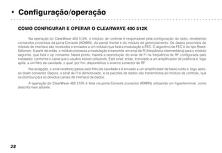 • Configuração/operação
○ ○ ○ ○ ○ ○ ○ ○ ○ ○ ○ ○ ○ ○ ○ ○ ○ ○ ○ ○ ○ ○ ○ ○ ○ ○ ○ ○ ○ ○ ○ ○ ○ ○ ○ ○ ○ ○ ○ ○ ○ ○ ○ ○ ○ ○ ○ ○ ○ ○ ○ ○ ○ ○ ○ ○ ○ ○ ○ ○ ○ ○ ○ ○ ○ ○ ○ ○ ○ ○ ○ ○
28
COMO CONFIGURAR E OPERAR O CLEARWAVE 400 512K
Na operação do ClearWave 400 512K, o módulo de controle é responsável pela configuração do rádio, recebendo
comandos provindos da porta Console (ADMIN), do painel frontal e do módulo de gerenciamento. Os dados provindos do
módulo de interface são recebidos e enviados a um módulo que fará a modulação e FEC. O algoritmo de FEC é do tipo Reed-
Sólomon. A partir de então, o módulo processa a modulação e transmite um sinal de FI (freqüência intermediária) para o módulo
seguinte, que fará o up converter. Neste ponto, haverá a reprodução do sinal de FI na freqüência de RF configurada pelo
instalador, conforme o canal que o usuário estiver utilizando. Este sinal, então, é enviado a um amplificador de potência e, logo
após, a um filtro de cavidade, o qual, por fim, disponibiliza o sinal no conector de RF.
Na recepção, o sinal recebido passa pelo filtro de cavidade e é enviado a um amplificador de baixo ruído e, logo após,
ao down converter. Depois, o sinal de FI é demodulado, e os pacotes de dados são transmitidos ao módulo de controle, que
os distribui para os devidos canais de interface de dados.
A operação do ClearWave 400 512K é feita via porta Console (conector ADMIN) utilizando um hyperterminal, como
descrito mais adiante.
 