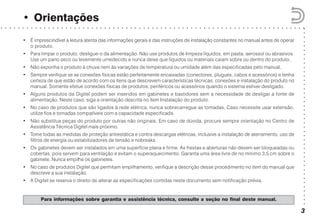 ○○○○○○○○○○○○○○○○○○○○○○○○○○○○○○○○○○○○○○○○○○
○ ○ ○ ○ ○ ○ ○ ○ ○ ○ ○ ○ ○ ○ ○ ○ ○ ○ ○ ○ ○ ○ ○ ○ ○ ○ ○ ○ ○ ○ ○ ○ ○ ○ ○ ○ ○ ○ ○ ○ ○ ○ ○ ○ ○ ○ ○ ○ ○ ○ ○ ○ ○ ○ ○ ○ ○ ○ ○ ○ ○ ○ ○ ○ ○ ○ ○ ○ ○ ○ ○
• Orientações
3
Para informações sobre garantia e assistência técnica, consulte a seção no final deste manual.
• É imprescindível a leitura atenta das informações gerais e das instruções de instalação constantes no manual antes de operar
o produto.
• Para limpar o produto, desligue-o da alimentação. Não use produtos de limpeza líquidos, em pasta, aerossol ou abrasivos.
Use um pano seco ou levemente umedecido e nunca deixe que líquidos ou materiais caiam sobre ou dentro do produto.
• Não exponha o produto à chuva nem às variações de temperatura ou umidade além das especificadas pelo manual.
• Sempre verifique se as conexões físicas estão perfeitamente encaixadas (conectores, plugues, cabos e acessórios) e tenha
certeza de que estão de acordo com os itens que descrevem características técnicas, conexões e instalação do produto no
manual. Somente efetue conexões físicas de produtos, periféricos ou acessórios quando o sistema estiver desligado.
• Alguns produtos da Digitel podem ser inseridos em gabinetes e bastidores sem a necessidade de desligar a fonte de
alimentação. Neste caso, siga a orientação descrita no item Instalação do produto.
• No caso de produtos que são ligados à rede elétrica, nunca sobrecarregue as tomadas. Caso necessite usar extensão,
utilize fios e tomadas compatíveis com a capacidade especificada.
• Não substitua peças do produto por outras não originais. Em caso de dúvida, procure sempre orientação no Centro de
Assistência Técnica Digitel mais próximo.
• Tome todas as medidas de proteção antiestática e contra descargas elétricas, inclusive a instalação de aterramento, uso de
filtros de energia ou estabilizadores de tensão e nobreaks.
• Os gabinetes devem ser instalados em uma superfície plana e firme. As frestas e aberturas não devem ser bloqueadas ou
cobertas, pois servem para ventilação e evitam o superaquecimento. Garanta uma área livre de no mínimo 3,5 cm sobre o
gabinete. Nunca empilhe os gabinetes.
• No caso de produtos Digitel que permitam empilhamento, verifique a descrição desse procedimento no item do manual que
descreve a sua instalação.
• A Digitel se reserva o direito de alterar as especificações contidas neste documento sem notificação prévia.
 