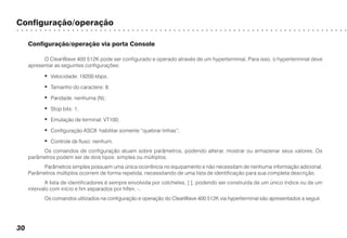 Configuração/operação
○ ○ ○ ○ ○ ○ ○ ○ ○ ○ ○ ○ ○ ○ ○ ○ ○ ○ ○ ○ ○ ○ ○ ○ ○ ○ ○ ○ ○ ○ ○ ○ ○ ○ ○ ○ ○ ○ ○ ○ ○ ○ ○ ○ ○ ○ ○ ○ ○ ○ ○ ○ ○ ○ ○ ○ ○ ○ ○ ○ ○ ○ ○ ○ ○ ○ ○ ○ ○ ○ ○ ○
30
Configuração/operação via porta Console
O ClearWave 400 512K pode ser configurado e operado através de um hyperterminal. Para isso, o hyperterminal deve
apresentar as seguintes configurações:
• Velocidade: 19200 kbps;
• Tamanho do caractere: 8;
• Paridade: nenhuma (N);
• Stop bits: 1;
• Emulação de terminal: VT100;
• Configuração ASCII: habilitar somente “quebrar linhas”;
• Controle de fluxo: nenhum.
Os comandos de configuração atuam sobre parâmetros, podendo alterar, mostrar ou armazenar seus valores. Os
parâmetros podem ser de dois tipos: simples ou múltiplos.
Parâmetros simples possuem uma única ocorrência no equipamento e não necessitam de nenhuma informação adicional.
Parâmetros múltiplos ocorrem de forma repetida, necessitando de uma lista de identificação para sua completa descrição.
A lista de identificadores é sempre envolvida por colchetes, [ ], podendo ser construída de um único índice ou de um
intervalo com início e fim separados por hífen, -.
Os comandos utilizados na configuração e operação do ClearWave 400 512K via hyperterminal são apresentados a seguir.
 