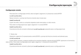 ○○○○○○○○○○○○○○○○○○○○○○○○○○○○○○○○○○○○○○○○○○
○ ○ ○ ○ ○ ○ ○ ○ ○ ○ ○ ○ ○ ○ ○ ○ ○ ○ ○ ○ ○ ○ ○ ○ ○ ○ ○ ○ ○ ○ ○ ○ ○ ○ ○ ○ ○ ○ ○ ○ ○ ○ ○ ○ ○ ○ ○ ○ ○ ○ ○ ○ ○ ○ ○ ○ ○ ○ ○ ○ ○ ○ ○ ○ ○ ○ ○ ○ ○ ○ ○
Configuração/operação
31
Configuração remota
Para executar a configuração remota, deve-se digitar o algarismo 2 e pressionar a tecla ENTER:
Loc@ClearWave#2↵↵↵↵↵
Nesse momento, o prompt da linha de comando deve mudar para:
Rem@ClearWave#
A partir de então, todos os comandos digitados serão executados no rádio remoto.
Para voltar à configuração local, digite o algarismo 1 e a tecla ENTER:
Rem@ClearWave#1↵↵↵↵↵
O prompt da linha de comando voltará para Loc@ClearWave#, passando para a configuração local.
• Modo chat:
Digitando o algarismo 3 e pressionando a tecla ENTER, o prompt da linha de comando será alterado para:
Scr@ClearWave#
A partir desse momento, qualquer seqüência de caracteres digitada, seguida da tecla ENTER, aparecerá no terminal do
rádio remoto. Para voltar à configuração local, digite o algarismo 1 e pressione a tecla ENTER:
Rem@ClearWave#1↵↵↵↵↵
O prompt da linha de comando voltará para Loc@ClearWave#, passando para a configuração local.
 