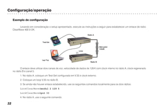 Configuração/operação
○ ○ ○ ○ ○ ○ ○ ○ ○ ○ ○ ○ ○ ○ ○ ○ ○ ○ ○ ○ ○ ○ ○ ○ ○ ○ ○ ○ ○ ○ ○ ○ ○ ○ ○ ○ ○ ○ ○ ○ ○ ○ ○ ○ ○ ○ ○ ○ ○ ○ ○ ○ ○ ○ ○ ○ ○ ○ ○ ○ ○ ○ ○ ○ ○ ○ ○ ○ ○ ○ ○ ○
32
Exemplo de configuração
Levando em consideração o setup apresentado, execute as instruções a seguir para estabelecer um enlace de rádio
ClearWave 400 512K.
O enlace deve utilizar dois canais de voz, velocidade de dados de 128 K com clock interno no rádio A, clock regenerado
no rádio B e canal 5.
1. No rádio A, coloque um Test-Set configurado em V.35 e clock externo.
2. Coloque um loop V.35 no rádio B.
3. Se ainda não houver enlace estabelecido, use os seguintes comandos localmente para os dois rádios:
Loc@ClearWave#modul 2 128 5
Loc@ClearWave#pot 33
4. No rádio A, use o seguinte comando:
 