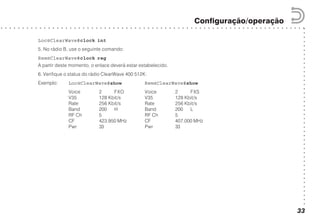○○○○○○○○○○○○○○○○○○○○○○○○○○○○○○○○○○○○○○○○○○
○ ○ ○ ○ ○ ○ ○ ○ ○ ○ ○ ○ ○ ○ ○ ○ ○ ○ ○ ○ ○ ○ ○ ○ ○ ○ ○ ○ ○ ○ ○ ○ ○ ○ ○ ○ ○ ○ ○ ○ ○ ○ ○ ○ ○ ○ ○ ○ ○ ○ ○ ○ ○ ○ ○ ○ ○ ○ ○ ○ ○ ○ ○ ○ ○ ○ ○ ○ ○ ○ ○
Configuração/operação
33
Loc@ClearWave#clock int
5. No rádio B, use o seguinte comando:
Rem@ClearWave#clock reg
A partir deste momento, o enlace deverá estar estabelecido.
6. Verifique o status do rádio ClearWave 400 512K:
Exemplo: Loc@ClearWave#show Rem@ClearWave#show
Voice 2 FXO Voice 2 FXS
V35 128 Kbit/s V35 128 Kbit/s
Rate 256 Kbit/s Rate 256 Kbit/s
Band 200 H Band 200 L
RF Ch 5 RF Ch 5
CF 423.950 MHz CF 407.000 MHz
Pwr 33 Pwr 33
 