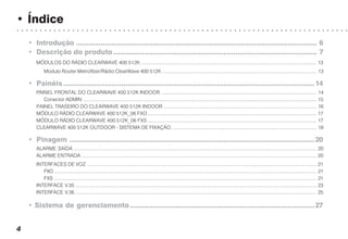 • Índice
○ ○ ○ ○ ○ ○ ○ ○ ○ ○ ○ ○ ○ ○ ○ ○ ○ ○ ○ ○ ○ ○ ○ ○ ○ ○ ○ ○ ○ ○ ○ ○ ○ ○ ○ ○ ○ ○ ○ ○ ○ ○ ○ ○ ○ ○ ○ ○ ○ ○ ○ ○ ○ ○ ○ ○ ○ ○ ○ ○ ○ ○ ○ ○ ○ ○ ○ ○ ○ ○ ○ ○
4
• Introdução .................................................................................................................... 6
• Descrição do produto.................................................................................................. 7
MÓDULOS DO RÁDIO CLEARWAVE 400 512K ..................................................................................................................................... 13
Modulo Router Metrofiber/Rádio ClearWave 400 512K ..................................................................................................................... 13
• Painéis .........................................................................................................................14
PAINEL FRONTAL DO CLEARWAVE 400 512K INDOOR ...................................................................................................................... 14
Conector ADMIN ................................................................................................................................................................................. 15
PAINEL TRASEIRO DO CLEARWAVE 400 512K INDOOR .................................................................................................................... 16
MÓDULO RÁDIO CLEARWAVE 400 512K_06 FXO ................................................................................................................................ 17
MÓDULO RÁDIO CLEARWAVE 400 512K_06 FXS ................................................................................................................................ 17
CLEARWAVE 400 512K OUTDOOR - SISTEMA DE FIXAÇÃO .............................................................................................................. 18
• Pinagem ......................................................................................................................20
ALARME SAÍDA ........................................................................................................................................................................................ 20
ALARME ENTRADA .................................................................................................................................................................................. 20
INTERFACES DE VOZ .............................................................................................................................................................................. 21
FXO ....................................................................................................................................................................................................... 21
FXS ....................................................................................................................................................................................................... 21
INTERFACE V.35 ....................................................................................................................................................................................... 23
INTERFACE V.36 ....................................................................................................................................................................................... 25
• Sistema de gerenciamento.........................................................................................27
 