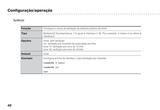 Configuração/operação
○ ○ ○ ○ ○ ○ ○ ○ ○ ○ ○ ○ ○ ○ ○ ○ ○ ○ ○ ○ ○ ○ ○ ○ ○ ○ ○ ○ ○ ○ ○ ○ ○ ○ ○ ○ ○ ○ ○ ○ ○ ○ ○ ○ ○ ○ ○ ○ ○ ○ ○ ○ ○ ○ ○ ○ ○ ○ ○ ○ ○ ○ ○ ○ ○ ○ ○ ○ ○ ○ ○ ○
42
TaxMode
Função Configura o modo de tarifação de telefone público da linha.
Tipo Múltiplo[Y] Escrita/Leitura. Y é igual à interface (1-8). Por exemplo, o índice 2 se refere à
interface 2.
Opções none: sem tarifação
inv: tarifação por inversão de polaridade da linha
tone 12: tarifação por tons de 12 kHz
tone 16: tarifação por tons de 16 kHz
Default none
Exemplo Configura a linha da interface 1 para tarifação por inversão:
taxmode 1 inv↵↵↵↵↵
taxmode 1↵↵↵↵↵
inv
 