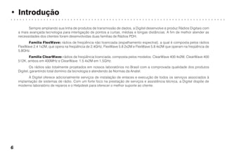 • Introdução
○ ○ ○ ○ ○ ○ ○ ○ ○ ○ ○ ○ ○ ○ ○ ○ ○ ○ ○ ○ ○ ○ ○ ○ ○ ○ ○ ○ ○ ○ ○ ○ ○ ○ ○ ○ ○ ○ ○ ○ ○ ○ ○ ○ ○ ○ ○ ○ ○ ○ ○ ○ ○ ○ ○ ○ ○ ○ ○ ○ ○ ○ ○ ○ ○ ○ ○ ○ ○ ○ ○ ○
6
Sempre ampliando sua linha de produtos de transmissão de dados, a Digitel desenvolve e produz Rádios Digitais com
a mais avançada tecnologia para interligação de pontos a curtas, médias e longas distâncias. A fim de melhor atender as
necessidades dos clientes foram desenvolvidas duas famílias de Rádios PDH.
Família FlexWave: rádios de freqüência não licenciada (espalhamento espectral), a qual é composta pelos rádios
FlexWave 2.4 1x2M, que opera na freqüência de 2,4GHz, FlexWave 5.8 2x2M e FlexWave 5.8 4x2M que operam na freqüência de
5,8GHz.
Família ClearWave: rádios de freqüência licenciada, composta pelos modelos: ClearWave 400 4x2M, ClearWave 400
512K, ambos em 400MHz e ClearWave 1.5 4x2M em 1,5GHz.
Os rádios são totalmente projetados em nossos laboratórios no Brasil com a comprovada qualidade dos produtos
Digitel, garantindo total domínio da tecnologia e atendendo às Normas da Anatel.
A Digitel oferece adicionalmente serviços de instalação de enlaces e execução de todos os serviços associados à
implantação de sistemas de rádio. Com um forte foco na prestação de serviços e assistência técnica, a Digitel dispõe de
moderno laboratório de reparos e o Helpdesk para oferecer o melhor suporte ao cliente.
 