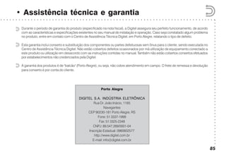 ○○○○○○○○○○○○○○○○○○○○○○○○○○○○○○○○○○○○○○○○○○
○ ○ ○ ○ ○ ○ ○ ○ ○ ○ ○ ○ ○ ○ ○ ○ ○ ○ ○ ○ ○ ○ ○ ○ ○ ○ ○ ○ ○ ○ ○ ○ ○ ○ ○ ○ ○ ○ ○ ○ ○ ○ ○ ○ ○ ○ ○ ○ ○ ○ ○ ○ ○ ○ ○ ○ ○ ○ ○ ○ ○ ○ ○ ○ ○ ○ ○ ○ ○ ○ ○
• Assistência técnica e garantia
85
Durante o período de garantia do produto (especificado na nota fiscal), a Digitel assegura seu perfeito funcionamento, de acordo
com as características e especificações existentes no seu manual de instalação e operação. Caso seja constatado algum problema
no produto, entre em contato com o Centro de Assistência Técnica Digitel, em Porto Alegre, relatando o tipo de defeito.
Esta garantia inclui conserto e substituição dos componentes ou partes defeituosas sem ônus para o cliente, sendo executada no
Centro de Assistência Técnica Digitel. Não estão cobertos defeitos ocasionados por má utilização de equipamento conectado a
este produto ou utilização em desacordo com as instruções contidas no manual. Também não estão cobertos consertos efetuados
por estabelecimentos não credenciados pela Digitel.
A garantia dos produtos é de "balcão" (Porto Alegre), ou seja, não cobre atendimento em campo. O frete de remessa e devolução
para conserto é por conta do cliente.
Porto Alegre
DIGITEL S.A. INDÚSTRIA ELETRÔNICADIGITEL S.A. INDÚSTRIA ELETRÔNICADIGITEL S.A. INDÚSTRIA ELETRÔNICADIGITEL S.A. INDÚSTRIA ELETRÔNICADIGITEL S.A. INDÚSTRIA ELETRÔNICA
Rua Dr. João Inácio, 1165
Navegantes
CEP 90230-181 Porto Alegre, RS
Fone: 51 3337-1999
Fax: 51 3325-2348
CNPJ: 89.547.269/0001-04
Inscrição Estadual: 0960602577
http://www.digitel.com.br
E-mail: info@digitel.com.br
 
