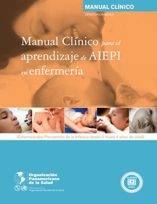 Manual Clínico para el
aprendizajede AIEPI
en enfermería
(Enfermedades Prevalentes de la Infancia desde 0 hasta 4 años de edad)
Manual clínico
525 Twenty-third Street, N.W.
Washington, D.C. 20037
www.paho.org
A
s
o
c
i
a
c
i
ó
n
L
t
i
n
o
a
a
m
e
ricana de Escuelas y Fa
c
u
l
t
a
d
e
s
d
e
E
n
f
e
r
m
e
r
í
a
OPS/FCH/CH/09.02.E
Manual
Clínico
para
el
aprendizaje
de
AIEPI
en
enfermería
—
MANUAL
CLÍNICO
OPS
 