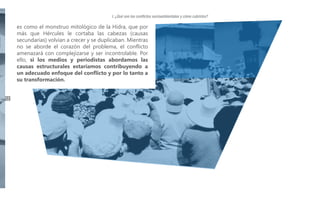I. ¿Qué son los conflictos socioambientales y cómo cubrirlos?

es como el monstruo mitológico de la Hidra, que por
más que Hércules le cortaba las cabezas (causas
secundarias) volvían a crecer y se duplicaban. Mientras
no se aborde el corazón del problema, el conflicto
amenazará con complejizarse y ser incontrolable. Por
ello, si los medios y periodistas abordamos las
causas estructurales estaríamos contribuyendo a
un adecuado enfoque del conflicto y por lo tanto a
su transformación.
12

 