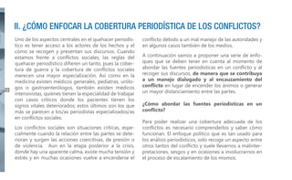 II. ¿CÓMO ENFOCAR LA COBERTURA PERIODÍSTICA DE LOS CONFLICTOS?

14

Uno de los aspectos centrales en el quehacer periodístico es tener acceso a los actores de los hechos y el
cómo se recogen y presentan sus discursos. Cuando
estamos frente a conflictos sociales, las reglas del
quehacer periodístico difieren un tanto, pues la cobertura de guerra y la cobertura de conflictos sociales
merecen una mayor especialización. Así como en la
medicina existen médicos generales, pediatras, urólogos o gastroenterólogos, también existen médicos
intensivistas, quienes tienen la especialidad de trabajar
con casos críticos donde los pacientes tienen los
signos vitales deteriorados; estos últimos son los que
más se parecen a los/as periodistas especializados/as
en conflictos sociales.
Los conflictos sociales son situaciones críticas, especialmente cuando la relación entre las partes se deterioran y surgen las acciones coercitivas, de presión o
de violencia. Aun en la etapa posterior a la crisis,
donde hay una aparente calma, existe mucha tensión y
estrés y en muchas ocasiones vuelve a encenderse el

conflicto debido a un mal manejo de las autoridades y
en algunos casos también de los medios.
A continuación vamos a proponer una serie de enfoques que se deben tener en cuenta al momento de
abordar las fuentes periodísticas en un conflicto y al
recoger sus discursos, de manera que se contribuya
a un manejo dialogado y al encauzamiento del
conflicto en lugar de encender los ánimos o generar
un mayor distanciamiento entre las partes.
¿Cómo abordar las fuentes periodísticas en un
conflicto?
Para poder realizar una cobertura adecuada de los
conflictos es necesario comprenderlos y saber cómo
funcionan. El enfoque político que es tan usado para
los análisis periodísticos, solo recoge un aspecto entre
otros tantos del conflicto y suele llevarnos a malinterpretaciones, sesgos y en ocasiones a involucrarnos en
el proceso de escalamiento de los mismos.

 