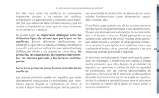 II. ¿Cómo enfocar la cobertura periodística de los conflictos?

Por ello, para cubrir los conflictos es sumamente
importante conocer a los actores del conflicto,
comprender sus percepciones y actitudes, para entender por qué actúan de determinada manera y qué los
motiva a emprender acciones que en otras ocasiones
no se atreverían a realizar.
En primer lugar es importante distinguir entre los
diferentes tipos de actores que participan en los
conflictos. Existen diferentes clasificaciones; sin
embargo, la que más se adecúa al trabajo periodístico
a nuestro juicio es la clasificación que realiza Kriesberg
(1998),quien divide a los actores en cinco tipos: los
primarios, los secundarios, los terceros intervinientes, los terceros parciales y los terceros contribuyentes.
Los actores primarios como fuentes centrales de los
conflictos
Los actores primarios suelen ser aquellos que están
directamente involucrados y confrontados, que mantienen alguna disputa o controversia en torno al
acceso a algún recurso natural (agua, tierras, pastos) o

ven amenazada la satisfacción de alguna de sus necesidades fundamentales (como alimentación, seguridad, vivienda, etc.).
El conflicto surge cuando uno de los actores primarios
percibe que la otra parte primaria o sus objetivos constituyen una amenaza a la satisfacción de sus necesidades o al acceso a recursos. Dicha percepción es una
construcción colectiva en la cual muchas veces participan radios locales y cumplen el rol de generar consensos y ampliar la percepción a un colectivo mayor que
trasciende el ámbito de lo comunal pasando a ser una
respuesta distrital, provincial o regional.
En términos periodísticos es importante que la cobertura, los reportajes y entrevistas den cabida a ambas
partes primarias, que ellas tengan la posibilidad de
expresar sus opiniones y puntos de vista en igualdad
de condiciones, con las mismas oportunidades de
aparición y frecuencia; de lo contrario, el desequilibrio
de poder existente entre las partes puede ser agudizado por la cobertura periodística que solo se concentre
en visibilizar la versión de la parte de mayor poder y
recursos mediáticos.

15

 