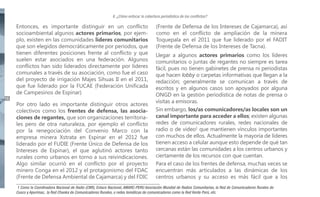 II. ¿Cómo enfocar la cobertura periodística de los conflictos?

16

Entonces, es importante distinguir en un conflicto
socioambiental algunos actores primarios, por ejemplo, existen en las comunidades líderes comunitarios
que son elegidos democráticamente por periodos, que
tienen diferentes posiciones frente al conflicto y que
suelen estar asociados en una federación. Algunos
conflictos han sido liderados directamente por líderes
comunales a través de su asociación, como fue el caso
del proyecto de irrigación Majes Sihuas II en el 2011,
que fue liderado por la FUCAE (Federación Unificada
de Campesinos de Espinar).
Por otro lado es importante distinguir otros actores
colectivos como los frentes de defensa, las asociaciones de regantes, que son organizaciones territoriales pero de otra naturaleza, por ejemplo el conflicto
por la renegociación del Convenio Marco con la
empresa minera Xstrata en Espinar en el 2012 fue
liderado por el FUDIE (Frente Único de Defensa de los
Intereses de Espinar), el que aglutinó actores tanto
rurales como urbanos en torno a sus reivindicaciones.
Algo similar ocurrió en el conflicto por el proyecto
minero Conga en el 2012 y el protagonismo del FDAC
(Frente de Defensa Ambiental de Cajamarca) y del FDIC

(Frente de Defensa de los Intereses de Cajamarca), así
como en el conflicto de ampliación de la minera
Toquepala en el 2011 que fue liderado por el FADIT
(Frente de Defensa de los Intereses de Tacna).
Llegar a algunos actores primarios como los líderes
comunitarios o juntas de regantes no siempre es tarea
fácil, pues no tienen gabinetes de prensa ni periodistas
que hacen lobby o carpetas informativas que llegan a la
redacción; generalmente se comunican a través de
escritos y en algunos casos son apoyados por alguna
ONGD en la gestión periodística de notas de prensa o
visitas a emisoras.
Sin embargo, los/as comunicadores/as locales son un
canal importante para acceder a ellos; existen algunas
redes de comunicadores rurales, redes nacionales de
radio o de video1 que mantienen vínculos importantes
con muchos de ellos. Actualmente la mayoría de líderes
tienen acceso a celular aunque esto depende de qué tan
cercanas están las comunidades a los centros urbanos y
ciertamente de los recursos con que cuentan.
Para el caso de los frentes de defensa, muchas veces se
encuentran más articulados a las dinámicas de los
centros urbanos y su acceso es más fácil que a los

1 Como la Coordinadora Nacional de Radio (CNR), Enlace Nacional, AMARC-PERU Asociación Mundial de Radios Comunitarias, la Red de Comunicadores Rurales de
Cusco y Apurímac, la Red Chanka de Comunicadores Rurales, o redes temáticas de comunicadores como la Red Verde Perú, etc.

 