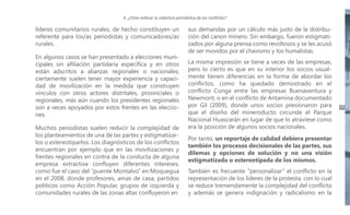 II. ¿Cómo enfocar la cobertura periodística de los conflictos?

líderes comunitarios rurales; de hecho constituyen un
referente para los/as periodistas y comunicadores/as
rurales.
En algunos casos se han presentado a elecciones municipales sin afiliación partidaria específica y en otros
están adscritos a alianzas regionales o nacionales;
ciertamente suelen tener mayor experiencia y capacidad de movilización en la medida que construyen
vínculos con otros actores distritales, provinciales o
regionales, más aún cuando los presidentes regionales
son a veces apoyados por estos frentes en las elecciones.
Muchos periodistas suelen reducir la complejidad de
los planteamientos de una de las partes y estigmatizarlos o estereotiparlos. Los diagnósticos de los conflictos
encuentran por ejemplo que en las movilizaciones y
frentes regionales en contra de la conducta de alguna
empresa extractiva confluyen diferentes intereses,
como fue el caso del “puente Montalvo” en Moquegua
en el 2008, donde profesores, amas de casa, partidos
políticos como Acción Popular, grupos de izquierda y
comunidades rurales de las zonas altas confluyeron en

sus demandas por un cálculo más justo de la distribución del canon minero. Sin embargo, fueron estigmatizados por alguna prensa como revoltosos y se les acusó
de ser movidos por el chavismo y los humalistas.
La misma impresión se tiene a veces de las empresas,
pero lo cierto es que en su interior los socios usualmente tienen diferencias en la forma de abordar los
conflictos, como ha quedado demostrado en el
conflicto Conga entre las empresas Buenaventura y
Newmont, o en el conflicto de Antamina documentado
por Gil (2009), donde unos socios presionaron para
que el diseño del mineroducto circunde el Parque
Nacional Huascarán en lugar de que lo atraviese como
era la posición de algunos socios nacionales.
Por tanto, un reportaje de calidad debiera presentar
también los procesos decisionales de las partes, sus
dilemas y opciones de solución y no una visión
estigmatizada o estereotipada de los mismos.
También es frecuente “personalizar” el conflicto en la
representación de los líderes de la protesta, con lo cual
se reduce tremendamente la complejidad del conflicto
y además se genera indignación y radicalismo en la

17

 