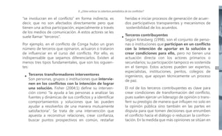 II. ¿Cómo enfocar la cobertura periodística de los conflictos?

“se involucran en el conflicto” en forma indirecta, es
decir, que no son afectados directamente pero que
tienen una activa participación, especialmente a través
de los medios de comunicación. A estos actores se les
suele llamar “terceros”.
Por ejemplo, en el conflicto de Conga hubo un gran
número de terceros que opinaron, actuaron o trataron
de influenciar en el curso del conflicto. Por ello, es
indispensable que sepamos diferenciarlos. Existen al
menos tres tipos fundamentales, que son los siguientes:
Terceros transformadores interventores
Son personas, grupos o instituciones que intervienen en los conflictos con la intención de lograr
una solución. Fisher (2004:1) define su intervención como “la ayuda a las personas a analizar las
fuentes y dinámicas de sus conflictos y a identificar
comportamientos y soluciones que las pueden
ayudar a resolverlos de una manera mutuamente
satisfactoria”. Se trata de una intervención que
apuesta a reconstruir relaciones, crear confianza,
buscar puntos prospectivos en común, restañar

heridas e iniciar procesos de generación de acuerdos participativos transparentes y mecanismos de
sostenibilidad de los acuerdos.
Terceros contribuyentes
Según Kriesberg (1998), son el conjunto de personas o instituciones que participan en un conflicto
con la intención de aportar en la solución o
crear condiciones para ello, pero no tienen una
actuación directa con los actores primarios o
secundarios; su participación tampoco es sostenida
en el tiempo. Estos actores pueden ser expertos,
especialistas, instituciones, peritos, colegios de
ingenieros, que apoyan técnicamente un proceso
de paz.
El rol de los terceros contribuyentes es clave para
crear condiciones de transformación del conflicto,
pues suelen ejercer un liderazgo de opinión o transferir su prestigio de manera que influyen no solo en
la opinión pública sino también en las partes en
disputa para que tomen decisiones que enrumben
el conflicto hacia el diálogo o reduzcan la confrontación. En la medida que más opiniones se sitúan en

19

 