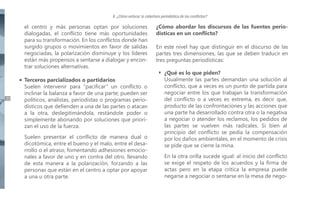 II. ¿Cómo enfocar la cobertura periodística de los conflictos?

el centro y más personas optan por soluciones
dialogadas, el conflicto tiene más oportunidades
para su transformación. En los conflictos donde han
surgido grupos o movimientos en favor de salidas
negociadas, la polarización disminuye y los líderes
están más propensos a sentarse a dialogar y encontrar soluciones alternativas.

20

Terceros parcializados o partidarios
Suelen intervenir para “pacificar” un conflicto o
inclinar la balanza a favor de una parte; pueden ser
políticos, analistas, periodistas o programas periodísticos que defienden a una de las partes o atacan
a la otra, deslegitimándola, restándole poder o
simplemente abonando por soluciones que priorizan el uso de la fuerza.
Suelen presentar el conflicto de manera dual o
dicotómica, entre el bueno y el malo, entre el desarrollo o el atraso, fomentando adhesiones emocionales a favor de uno y en contra del otro, llevando
de esta manera a la polarización, forzando a las
personas que están en el centro a optar por apoyar
a una u otra parte.

¿Cómo abordar los discursos de las fuentes periodísticas en un conflicto?
En este nivel hay que distinguir en el discurso de las
partes tres dimensiones, las que se deben traducir en
tres preguntas periodísticas:
¿Qué es lo que piden?
Usualmente las partes demandan una solución al
conflicto, que a veces es un punto de partida para
negociar entre los que trabajan la transformación
del conflicto o a veces es extrema, es decir que,
producto de las confrontaciones y las acciones que
una parte ha desarrollado contra otra o la negativa
a negociar o atender los reclamos, los pedidos de
las partes se vuelven más radicales. Si bien al
principio del conflicto se pedía la compensación
por los daños ambientales, en el momento de crisis
se pide que se cierre la mina.
En la otra orilla sucede igual: al inicio del conflicto
se exige el respeto de los acuerdos y la firma de
actas pero en la etapa crítica la empresa puede
negarse a negociar o sentarse en la mesa de nego-

 