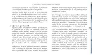 II. ¿Cómo enfocar la cobertura periodística de los conflictos?

ciación con algunos de los dirigentes o promover
campañas de desprestigio de los dirigentes.
Debemos tener algo en claro: lo que piden las
partes no es necesariamente la solución al conflicto, y no siempre está relacionado a las causas y
problemáticas que originaron el conflicto. El deber
de todo periodista es trascender la capa superficial
e ir más allá en la comprensión del conflicto.
¿Qué es lo que buscan?
Aquello que las partes en un conflicto quieren lograr
es conocido en la jerga de conflictos como los
“intereses de los actores”, es decir, aquello que los
motiva. No siempre los líderes o los representantes
de las empresas expresan con claridad qué están
buscando con determinada acción o medida de
fuerza, y precisamente allí es donde el/la periodista
debe poner el acento, tratando de explicar qué es lo
que se busca con las acciones u omisiones.
Un ejemplo de esta diferencia entre los intereses
y las posiciones lo podemos observar en algunos
paros provinciales que exigen la salida de todas las

empresas mineras de la región, tal y como ocurrió en
Apurímac, donde pedían que se cancelasen todas las
concesiones mineras.
Sin embargo, los intereses que estaban detrás de
esta demanda podrían ser múltiples. Ciertamente
algunos grupos tenían una motivación ideológica,
pero otros sectores mayoritarios tenían como intereses mitigar la supuesta contaminación y el creciente
poder de las empresas mineras en las dinámicas
sociales de las comunidades y en el mundo rural.
Un/a buen/a periodista debe partir de esta distinción importante entre “posiciones e intereses” de
las partes en conflicto, pues la casuística internacional sostiene que la solución a las problemáticas se
entrampa cuando el diálogo o la facilitación solo se
centra en la discusión de las posiciones expresadas
en demandas, pues con el escalamiento los grupos
suelen volverse más radicales y endurecer sus
posiciones haciendo pedidos cada vez más extremos como una estrategia de negociación dura o
para llamar la atención y provocar la acción gubernamental.

21

 