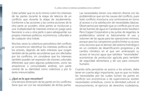 II. ¿Cómo enfocar la cobertura periodística de los conflictos?

Cabe señalar que no es lo mismo cubrir los intereses
de las partes durante la etapa de latencia de un
conflicto que durante la etapa de escalamiento.
Conforme a las acciones y las contra-acciones de la
otra parte se suceden, otras partes se incolucran y
una multiplicidad de intereses entran en juego para
favorecer a una u otra parte o para salvaguardar sus
propios intereses políticos, económicos, culturales o
de cualquier otra índole.
2422

Muchas veces la cobertura periodística del conflicto
se concentra en identificar los intereses políticos de
los actores, dejando de lado intereses que surgen
también de las partes secundarias que son afectadas
por los conflictos, sin considerar que los intereses
también pueden ser expresión de visiones culturales
diferentes que para algunas poblaciones, como las
amazónicas o comunidades andinas, son parte
central de su identidad como colectivos y por lo
tanto irrenunciables.
¿Qué es lo que necesitan?
Una tercera dimensión de las partes en los conflictos
tiene que ver con las necesidades de dichas partes.

Las necesidades tienen una relación directa con las
problemáticas que son las causas del conflicto, pues
todo conflicto invoclucra una controversia en torno
al acceso o a la satisfacción de necesidades básicas.
Observamos por ejemplo que un conflicto por el uso
de las fuentes de agua en Candarave entre Southern
Perú Copper Corporation y las juntas de regantes, la
problemática central es básicamente el uso y
volumen de las aguas para las operaciones mineras,
porque para los campesinos podría limitar su acceso
a los recursos que se derivan del sistema hidrológico
en un contexto de desertificación progresiva y de
cambio climático en el que ven amenazado su
acceso al recurso agua que satisface “necesidades”
económicas de producción agrícola pero también
de seguridad alimentaria y de uso para consumo
humano.
Cuando el/la periodista se acerca a los actores, debe
tener en cuenta algo importante, que es que no todas
las necesidades por las cuales luchan las partes en
conflicto son económicas o de supervivencia: existen
necesidades simbólicas, como la identidad cultural, el
reconocimiento, el ejercicio de derechos ciudadanos,

 