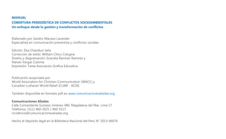 MANUAL
COBERTURA PERIODÍSTICA DE CONFLICTOS SOCIOAMBIENTALES
Un enfoque desde la gestión y transformación de conflictos
Elaborado por Sandro Macassi Lavander
Especialista en comunicación preventiva y conflictos sociales
Edición: Elsa Chanduví Jaña
Corrección de estilo: William Chico Colugna
Diseño y diagramación: Graciela Ramírez Ramírez y
Nieves Vargas Coloma
Impresión: Tarea Asociación Gráfica Educativa
Publicación auspiciada por
World Association for Christian Communication (WACC) y
Canadian Lutheran World Relief (CLWR - ACDI)
También disponible en formato pdf en www.comunicacionesaliadas.org
Comunicaciones Aliadas
Calle Comandante Gustavo Jiménez 480, Magdalena del Mar, Lima 17
Teléfonos: (511) 460-3025 / 460-5517
incidencia@comunicacionesaliadas.org
Hecho el depósito legal en la Biblioteca Nacional del Perú N° 2013-06074

 