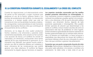 IV. LA COBERTURA PERIODÍSTICA DURANTE EL ESCALAMIENTO Y LA CRISIS DEL CONFLICTO

30

Cuando las negociaciones y el relacionamiento entre
las partes se han estancado y surgen iniciativas que
pregonan el uso de la fuerza, estamos frente a un
proceso de escalamiento del conflicto. La intervención
preventiva y a tiempo puede evitar que este se
convierta en crisis con las pérdidas humanas y materiales consiguientes. Los/as periodistas en este momento
pueden desempeñar diversos roles que contribuyan al
encauzamiento de los conflictos.
Asimismo, en la etapa de crisis suelen producirse
hechos violentos y las emociones y pasiones están
sumamente exacerbadas, otros actores se han sumado
a las acciones de fuerza y el conflicto ha crecido en
intensidad y en dimensión, involucrando otros temas
además de los que originalmente lo generaron. Es un
momento muy delicado, que genera mucho estrés y
tensión; por ello la cobertura debiera ser cuidadosa y
tener conciencia de las consecuencias que podría
generar una mala cobertura. El conflicto de Bagua
ciertamente ha dejado algunas lecciones al respecto.

Los expertos neutrales convocados por los medios
pueden presentar alternativas no contempladas. Es
muy importante convocar a expertos y especialistas que
conozcan los problemas y puedan aportar a la comprensión y a las soluciones, a fin de que la discusión pública
incorpore una dimensión técnica, dejando de lado
posiciones apasionadas e intransigentes. Ellos pueden
brindar opciones de solución que desentrampen a las
partes en conflicto, incluso mostrar casuística de cómo se
solucionaron este tipo de problemas en otros lugares.
Existe la tendencia generalizada de basarse solamente en
fuentes gubernamentales que no siempre están informadas y no siempre son imparciales, y a veces se buscan a
especialistas que desconocen las causas del conflicto o
que tienen intereses a favor de una u otra parte, lo cual no
hace más que contribuir a generar más polarización.
Fomentar que una parte comprenda el punto de vista
de la otra. Deshumanizar, deslegitimar o demonizar a la
otra parte suele radicalizar a los actores y contribuir a la
polarización. Se debe evitar a toda costa el uso de

 