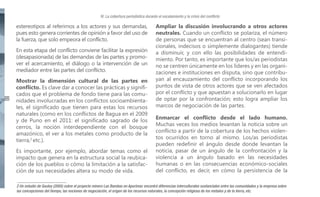 IV. La cobertura periodística durante el escalamiento y la crisis del conflicto

estereotipos al referirnos a los actores y sus demandas,
pues esto genera corrientes de opinión a favor del uso de
la fuerza, que solo empeora el conflicto.
En esta etapa del conflicto conviene facilitar la expresión
(desapasionada) de las demandas de las partes y promover el acercamiento, el diálogo o la intervención de un
mediador entre las partes del conflicto.

32

Mostrar la dimensión cultural de las partes en
conflicto. Es clave dar a conocer las prácticas y significados que el problema de fondo tiene para las comunidades involucradas en los conflictos socioambientales, el significado que tienen para estas los recursos
naturales (como en los conflictos de Bagua en el 2009
y de Puno en el 2011: el significado sagrado de los
cerros, la noción interdependiente con el bosque
amazónico, el ver a los metales como producto de la
tierra,2 etc.).
Es importante, por ejemplo, abordar temas como el
impacto que genera en la estructura social la reubicación de los pueblos o cómo la limitación a la satisfacción de sus necesidades altera su modo de vida.

Ampliar la discusión involucrando a otros actores
neutrales. Cuando un conflicto se polariza, el número
de personas que se encuentran al centro (sean transicionales, indecisos o simplemente dialogantes) tiende
a disminuir, y con ello las posibilidades de entendimiento. Por tanto, es importante que los/as periodistas
no se centren únicamente en los líderes y en las organizaciones e instituciones en disputa, sino que contribuyan al encauzamiento del conflicto incorporando los
puntos de vista de otros actores que se ven afectados
por el conflicto y que apuestan a solucionarlo en lugar
de optar por la confrontación; esto logra ampliar los
marcos de negociación de las partes.
Enmarcar el conflicto desde el lado humano.
Muchas veces los medios levantan la noticia sobre un
conflicto a partir de la cobertura de los hechos violentos ocurridos en torno al mismo. Los/as periodistas
pueden redefinir el ángulo desde donde levantan la
noticia, pasar de un ángulo de la confrontación y la
violencia a un ángulo basado en las necesidades
humanas o en las consecuencias económico-sociales
del conflicto, es decir, en cómo la persistencia de la

2 Un estudio de Gouley (2005) sobre el proyecto minero Las Bambas en Apurímac encontró diferencias interculturales sustanciales entre las comunidades y la empresa sobre
las concepciones del tiempo, las nociones de negociación, el origen de los recursos naturales, la concepción religiosa de los metales y de la tierra, etc.

 