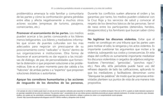 IV. La cobertura periodística durante el escalamiento y la crisis del conflicto

problemática amenaza la vida familiar y comunitaria
de las partes y cómo la confrontación genera pérdidas
entre ellas y afecta negativamente a muchos otros
actores sociales (empresas de turismo, pasajeros,
comerciantes, etc.).
Promover el acercamiento de las partes. Los medios
pueden acercar a las partes convocando a los líderes
menos beligerantes. Los líderes y mediadores informales que sirven de puentes culturales son los más
adecuados para negociar sin preocuparse de su
posicionamiento como “radicales” o “duros” dentro de
sus organizaciones e instituciones. Otra forma de
favorecer el acercamiento es dar espacio a las iniciativas de diálogo, de paz, de personalidades que fomentan la distensión o que proponen soluciones a las problemáticas. Este es el peor momento para dar cabida a los
“halcones” de ambas partes o a “expertos” que proponen
soluciones drásticas o autoritarias.
Apoyar los corredores humanitarios y las acciones
de resguardo de los derechos de las personas.

Durante los conflictos suelen alterarse el orden y las
garantías; por tanto, los medios pueden colaborar con
la Cruz Roja y los servicios de salud y convocar al
respeto de los derechos básicos de las personas. Servir
de nexo entre los participantes (detenidos, heridos,
desaparecidos) y los familiares que buscan saber cómo
están.
No legitimar los discursos violentos. Evitar que el
medio se constituya en una tribuna que las partes usen
para motivar el odio, la venganza y los actos violentos. Es
importante cuestionar los argumentos que incitan a la
violencia, subrayando sus costos y consecuencias. En esta
etapa del conflicto es sumamente importante mediatizar
los discursos violentistas o cargados de adjetivos estigmatizadores (“terroristas”, “genocidas”, “ponchos rojos”,3
etc.). Para ello, el/la periodista puede hacer uso del
refraseo dejando de lado las calificaciones, aplicando lo
que los mediadores y facilitadores denominan como
“blanquear las palabras” de modo que las personas entrevistadas planteen sus puntos de vista de una manera más
propositiva.

3 Un ejemplo de cómo el medio puede hacer un mal uso de los aspectos culturales para exacerbar el conflicto ocurrió en el conflicto de Ayaviri, Puno (en el 2011), cuando un medio televisivo nacional en
un reportaje culpabilizó de los actos de violencia a “los ponchos rojos”, acusándolos de ser una milicia aymara violentista promovida por grupos radicales bolivianos. En verdad, los ponchos rojos, llamados
mallkus, son usados por las autoridades comunales indígenas aymaras como distinción y obligan a quienes los visten a un comportamiento social ejemplar.
(Fuente: http://punoculturaydesarrollo.blogspot.com/2011/08/los-mallkus-y-dirigentes-ante-la.html)

33

 