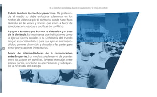 IV. La cobertura periodística durante el escalamiento y la crisis del conflicto

Cubrir también los hechos proactivos. De preferencia el medio no debe enfocarse solamente en los
hechos de violencia; por el contrario, puede hacer foco
también en las voces y líderes que estén a favor de
soluciones encauzadas y pacíficas del conflicto.

34

Apoyar a terceros que buscan la distensión y el cese
de la violencia. Es importante que instituciones como
la Iglesia, líderes sociales o la Defensoría del Pueblo
tengan espacio mediático para que ejerzan sus buenos
oficios, generen distensión y disuadan a las partes para
evitar provocaciones innecesarias.
Servir de intermediadores de la comunicación
entre las partes. Los medios pueden servir de puentes
entre los actores en conflicto, llevando mensajes entre
ambas partes, buscando su acercamiento y subrayando la necesidad del diálogo.

 