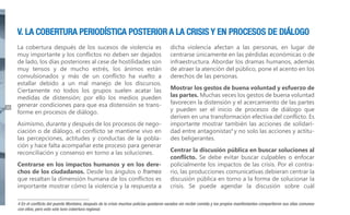 V. LA COBERTURA PERIODÍSTICA POSTERIOR A LA CRISIS Y EN PROCESOS DE DIÁLOGO

36

La cobertura después de los sucesos de violencia es
muy importante y los conflictos no deben ser dejados
de lado, los días posteriores al cese de hostilidades son
muy tensos y de mucho estrés, los ánimos están
convulsionados y más de un conflicto ha vuelto a
estallar debido a un mal manejo de los discursos.
Ciertamente no todos los grupos suelen acatar las
medidas de distensión; por ello los medios pueden
generar condiciones para que esa distensión se transforme en procesos de diálogo.
Asimismo, durante y después de los procesos de negociación o de diálogo, el conflicto se mantiene vivo en
las percepciones, actitudes y conductas de la población y hace falta acompañar este proceso para generar
reconciliación y consenso en torno a las soluciones.
Centrarse en los impactos humanos y en los derechos de los ciudadanos. Desde los ángulos o frames
que resaltan la dimensión humana de los conflictos es
importante mostrar cómo la violencia y la respuesta a

dicha violencia afectan a las personas, en lugar de
centrarse únicamente en las pérdidas económicas o de
infraestructura. Abordar los dramas humanos, además
de atraer la atención del público, pone el acento en los
derechos de las personas.
Mostrar los gestos de buena voluntad y esfuerzo de
las partes. Muchas veces los gestos de buena voluntad
favorecen la distensión y el acercamiento de las partes
y pueden ser el inicio de procesos de diálogo que
deriven en una transformación efectiva del conflicto. Es
importante mostrar también las acciones de solidaridad entre antagonistas4 y no solo las acciones y actitudes beligerantes.
Centrar la discusión pública en buscar soluciones al
conflicto. Se debe evitar buscar culpables o enfocar
policialmente los impactos de las crisis. Por el contrario, las producciones comunicativas debieran centrar la
discusión pública en torno a la forma de solucionar la
crisis. Se puede agendar la discusión sobre cuál

4 En el conflicto del puente Montalvo, después de la crisis muchos policías quedaron varados sin recibir comida y los propios manifestantes compartieron sus ollas comunes
con ellos, pero esto solo tuvo cobertura regional.

 