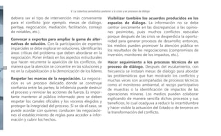 V. La cobertura periodística posterior a la crisis y en procesos de diálogo

debiera ser el tipo de intervención más conveniente
para el conflicto (por ejemplo, mesas de diálogo,
peritaje, negociación, mediación, facilitación, consejo
de notables, etc.).

38

Convocar a expertos para ampliar la gama de alternativas de solución. Con la participación de expertos
imparciales se debe explorar en soluciones, identificar las
áreas críticas del problema que deben abordarse en la
negociación. Poner énfasis en los aspectos estructurales
que hacen recurrente la aparición de los conflictos, de
manera que la atención se concentre en las soluciones y
no en la culpabilización o la demonización de los líderes.
Respetar los marcos de la negociación. La negociación es un proceso delicado donde se construye
confianza entre las partes; la infidencia puede destruir
el proceso y reiniciar las acciones de fuerza. Es importante mantener al público informado pero se deben
respetar los canales oficiales y los voceros elegidos y
proteger la integridad del proceso. Si se da el caso, se
puede acordar con quienes conducen las negociaciones el establecimiento de reglas para acceder a información y cubrir los hechos.

Visibilizar también los acuerdos producidos en los
espacios de diálogo. La información no se debe
centrar únicamente en las discrepancias o las opiniones pesimistas, pues muchos conflictos reescalan
porque después de las crisis se desperdicia la oportunidad para generar procesos de desarrollo; entonces,
los medios pueden promover la atención pública en
los resultados de las negociaciones (compromisos de
inversión, monitoreo de los impactos, etc.).
Hacer seguimiento a los procesos técnicos de un
proceso de diálogo. Después del escalamiento, con
frecuencia se instalan mesas de diálogo para abordar
las problemáticas que han mostrado los conflictos y
muchas veces son acompañadas de procesos técnicos
como el monitoreo ambiental, el recojo participativo
de muestras o la identificación de impactos de las
operaciones mineras. Los medios pueden colaborar
explicando de manera sencilla dichos procesos y sus
beneficios, lo cual coadyuva a reducir la incertidumbre
y hacer visible la actuación del Estado o de terceros en
la transformación del conflicto.

 