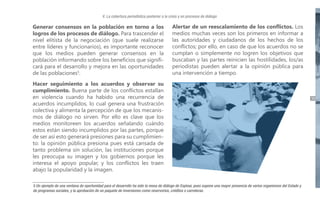 V. La cobertura periodística posterior a la crisis y en procesos de diálogo

Generar consensos en la población en torno a los
logros de los procesos de diálogo. Para trascender el
nivel elitista de la negociación (que suele realizarse
entre líderes y funcionarios), es importante reconocer
que los medios pueden generar consensos en la
población informando sobre los beneficios que significará para el desarrollo y mejora en las oportunidades
de las poblaciones5.

Alertar de un reescalamiento de los conflictos. Los
medios muchas veces son los primeros en informar a
las autoridades y ciudadanos de los hechos de los
conflictos; por ello, en caso de que los acuerdos no se
cumplan o simplemente no logren los objetivos que
buscaban y las partes reinicien las hostilidades, los/as
periodistas pueden alertar a la opinión pública para
una intervención a tiempo.

Hacer seguimiento a los acuerdos y observar su
cumplimiento. Buena parte de los conflictos estallan
en violencia cuando ha habido una recurrencia de
acuerdos incumplidos, lo cual genera una frustración
colectiva y alimenta la percepción de que los mecanismos de diálogo no sirven. Por ello es clave que los
medios monitoreen los acuerdos señalando cuándo
estos están siendo incumplidos por las partes, porque
de ser así esto generará presiones para su cumplimiento: la opinión pública presiona pues está cansada de
tanto problema sin solución, las instituciones porque
les preocupa su imagen y los gobiernos porque les
interesa el apoyo popular, y los conflictos les traen
abajo la popularidad y la imagen.
5 Un ejemplo de una ventana de oportunidad para el desarrollo ha sido la mesa de diálogo de Espinar, pues supone una mayor presencia de varios organismos del Estado y
de programas sociales, y la aprobación de un paquete de inversiones como reservorios, créditos o carreteras.

39

 