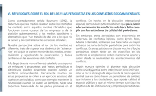 VI. REFLEXIONES SOBRE EL ROL DE LOS Y LAS PERIODISTAS EN LOS CONFLICTOS SOCIOAMBIENTALES
Como acertadamente señala Baumann (1992), la
cobertura que los medios realizan sobre los conflictos
ha oscilado entre aquellos medios oficialistas que
funcionan como voceros de las empresas o de la
posición gubernamental, y los medios opositores y
alternativos que “han tratado de dar voz a los que no
la tienen y de contrarrestar las versiones oficiales”.
42

Nuestra perspectiva sobre el rol de los medios es
diferente, trata de superar esa dinámica de “adversarios” en la que se vienen moviendo los medios, reproduciendo y agudizando la polarización, y busca
centrarse en las soluciones del conflicto.
A lo largo de este manual hemos señalado un conjunto
de enfoques y propuestas que los/as periodistas o
editores/as pueden desarrollar cuando cubren un
conflicto socioambiental. Ciertamente muchas de
estas propuestas se ciñen a un ejercicio acucioso del
quehacer periodístico, como por ejemplo mantener la
neutralidad cuando se cubre un conflicto, hacer una
cobertura balanceada de las partes primarias en el

conflicto. De hecho, en la discusión internacional
algunos como Koven (2004) sostienen que para cubrir
adecuadamente los conflictos solo hace falta cumplir con los estándares de calidad del periodismo.
Sin embargo, otros periodistas con experiencia en
cobertura de conflictos bélicos, como Lynch, Ross,
Adams o Bernabé, sostienen que hace falta un mayor
esfuerzo de parte de los/as periodistas para cubrir los
conflictos. En otras palabras se discute mucho si los/as
periodistas deben tener un rol específico en los
conflictos o simplemente deben mantenerse aparte y
cubrir desde la neutralidad los acontecimientos del
conflicto.
Según nuestra opinión, al plantear esta discusión
como una disyuntiva entre intervención o no intervención se corre el riesgo de alejarnos de la preocupación
central que es cómo hacer un periodismo de calidad,
que informe a los ciudadanos, que aporte calidad al
espacio público y que al mismo tiempo satisfaga los
objetivos de las instituciones y empresas periodísticas.

 