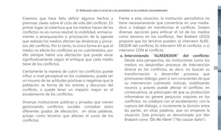VI. Reflexiones sobre el rol de los y las periodistas en los conflictos socioambientales

Creemos que hace falta definir algunos hechos y
premisas claves sobre el ciclo de vida del conflicto. En
primer lugar, la cobertura que los medios hacen de los
conflictos no es nunca neutral; la visibilidad, enmarcamiento o jerarquización o priorización de la agenda
que realizan los medios afectan las dinámicas y procesos del conflicto. Por lo tanto, la única forma en que el
medio no afecte los conflictos es no cubriéndolos; por
ello siempre habrá una afectación que puede variar
significativamente según el enfoque que cada medio
tiene de los conflictos.
Ciertamente la manera de cubrir los conflictos puede
influir a nivel perceptual en los ciudadanos, puede ser
un insumo de las actitudes positivas o negativas que la
población se forma de los actores y discursos del
conflicto, o puede tener un impacto mayor en el
escalamiento de los conflictos.
Diversas instituciones públicas y privadas que vienen
gestionando conflictos sociales constatan estos
diferentes grados de afectación, en otras palabras,
actúan como terceros que afectan el curso de los
conflictos.

Frente a esta situación, la institución periodística no
tiene necesariamente que convertirse en una mediadora o trabajar en transformar el conflicto. Existen
diversas opciones para enfocar el rol de los medios
como terceros en los conflictos. Van Brabant (2010)
propone que los terceros pueden: a) intervenir ALREDEDOR del conflicto, b) intervenir EN el conflicto, o c)
intervenir CON el conflicto.
a. Interviniendo “ALREDEDOR” del conflicto:
Desde esta perspectiva, las instituciones como los
medios no desarrollan procesos de intervención
directa en los conflictos, es decir, no buscan su
transformación o desarrollar procesos que
promuevan diálogo, pero sí son conscientes de que
su intervención cubriendo noticias, visibilizando
voceros y actores puede afectar el conflicto; en
consecuencia, se preocupan de que su producción
informativa no genere perjuicios mayores en los
conflictos, no colabore con el escalamiento, con la
ruptura del diálogo, o incremente la división entre
las partes, en otras palabras, que no empeore la
situación. Este principio es denominado por Van
Brabant como “Do No Harm” (“No causar daño”).

43

 