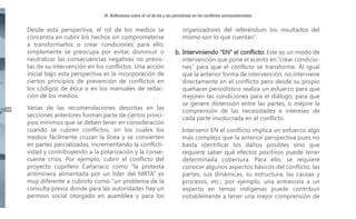 VI. Reflexiones sobre el rol de los y las periodistas en los conflictos socioambientales

Desde esta perspectiva, el rol de los medios se
concentra en cubrir los hechos sin comprometerse
a transformarlos o crear condiciones para ello;
simplemente se preocupa por evitar, disminuir o
neutralizar las consecuencias negativas no previstas de su intervención en los conflictos. Una acción
inicial bajo esta perspectiva es la incorporación de
ciertos principios de prevención de conflictos en
los códigos de ética o en los manuales de redacción de los medios.
44

Varias de las recomendaciones descritas en las
secciones anteriores forman parte de ciertos principios mínimos que se deben tener en consideración
cuando se cubren conflictos, sin los cuales los
medios fácilmente cruzan la línea y se convierten
en partes parcializadas, incrementando la conflictividad y contribuyendo a la polarización y la consecuente crisis. Por ejemplo, cubrir el conflicto del
proyecto cuprífero Cañariaco como “la protesta
antiminera alimentada por un líder del MRTA” es
muy diferente a cubrirlo como “un problema de la
consulta previa donde para las autoridades hay un
permiso social otorgado en asamblea y para los

organizadores del referéndum los resultados del
mismo son lo que cuentan”.

b. Interviniendo “EN” el conflicto: Este es un modo de

intervención que pone el acento en “crear condiciones” para que el conflicto se transforme. Al igual
que la anterior forma de intervención, no interviene
directamente en el conflicto pero desde su propio
quehacer periodístico realiza un esfuerzo para que
mejoren las condiciones para el diálogo, para que
se genere distensión entre las partes, o mejore la
comprensión de las necesidades e intereses de
cada parte involucrada en el conflicto.
Intervenir EN el conflicto implica un esfuerzo algo
más complejo que la anterior perspectiva pues no
basta identificar los daños posibles sino que
requiere saber qué efectos positivos puede tener
determinada cobertura. Para ello, se requiere
conocer algunos aspectos básicos del conflicto, las
partes, sus dinámicas, su estructura, las causas y
procesos, etc.; por ejemplo, una entrevista a un
experto en temas indígenas puede contribuir
notablemente a tener una mejor comprensión de

 